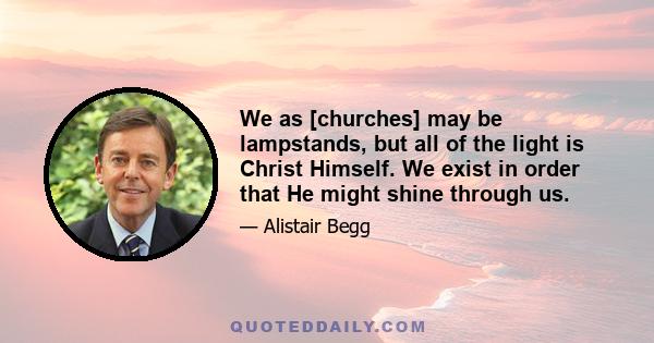 We as [churches] may be lampstands, but all of the light is Christ Himself. We exist in order that He might shine through us.