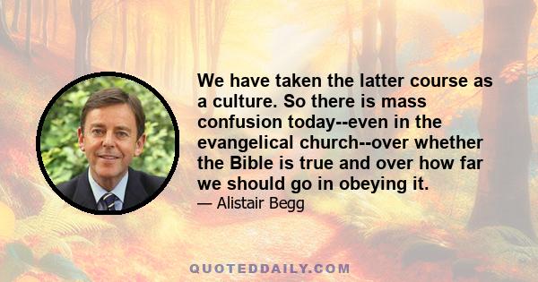 We have taken the latter course as a culture. So there is mass confusion today--even in the evangelical church--over whether the Bible is true and over how far we should go in obeying it.