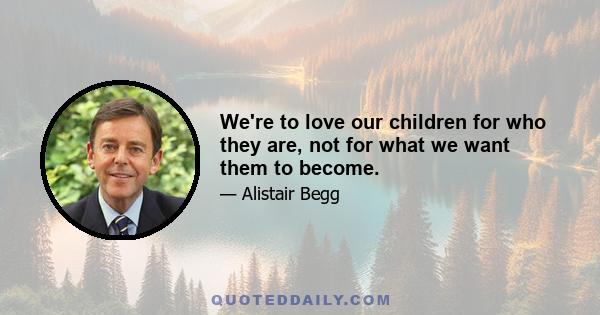 We're to love our children for who they are, not for what we want them to become.