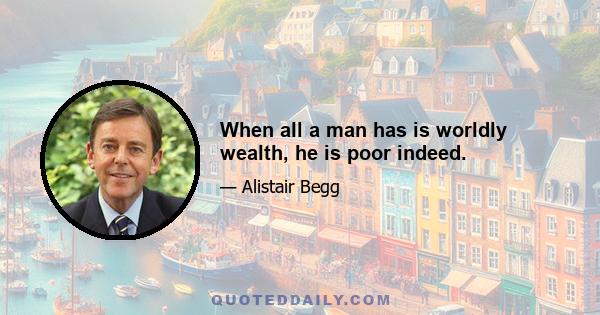 When all a man has is worldly wealth, he is poor indeed.