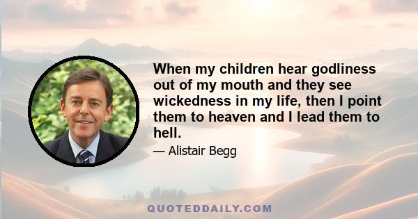 When my children hear godliness out of my mouth and they see wickedness in my life, then I point them to heaven and I lead them to hell.