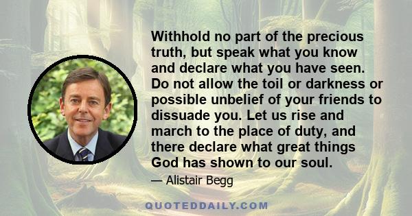 Withhold no part of the precious truth, but speak what you know and declare what you have seen. Do not allow the toil or darkness or possible unbelief of your friends to dissuade you. Let us rise and march to the place