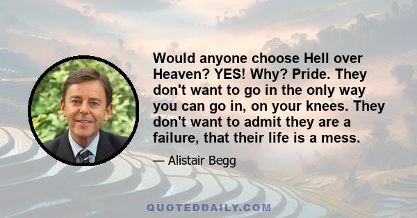 Would anyone choose Hell over Heaven? YES! Why? Pride. They don't want to go in the only way you can go in, on your knees. They don't want to admit they are a failure, that their life is a mess.