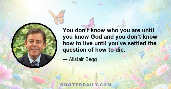 You don’t know who you are until you know God and you don’t know how to live until you've settled the question of how to die.