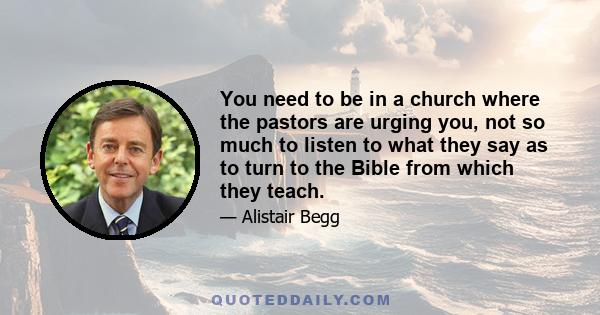 You need to be in a church where the pastors are urging you, not so much to listen to what they say as to turn to the Bible from which they teach.