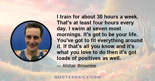 I train for about 30 hours a week. That's at least four hours every day. I swim at seven most mornings. It's got to be your life. You've got to fit everything around it. If that's all you know and it's what you love to