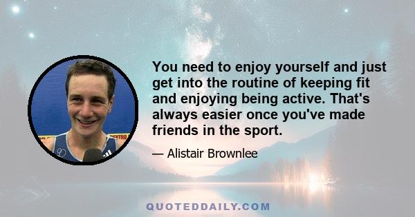 You need to enjoy yourself and just get into the routine of keeping fit and enjoying being active. That's always easier once you've made friends in the sport.