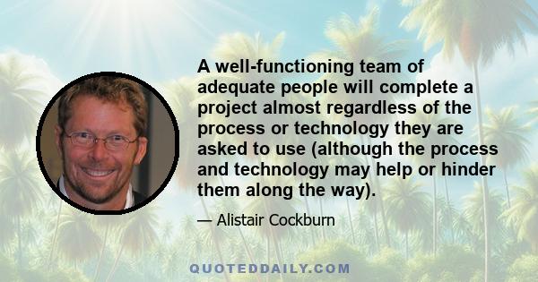 A well-functioning team of adequate people will complete a project almost regardless of the process or technology they are asked to use (although the process and technology may help or hinder them along the way).