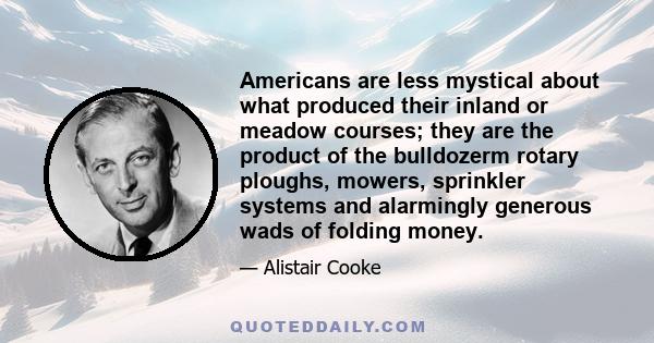 Americans are less mystical about what produced their inland or meadow courses; they are the product of the bulldozerm rotary ploughs, mowers, sprinkler systems and alarmingly generous wads of folding money.