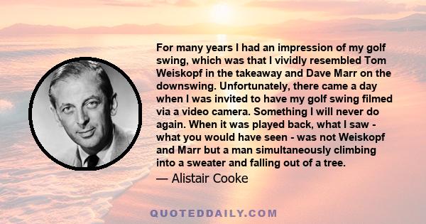 For many years I had an impression of my golf swing, which was that I vividly resembled Tom Weiskopf in the takeaway and Dave Marr on the downswing. Unfortunately, there came a day when I was invited to have my golf