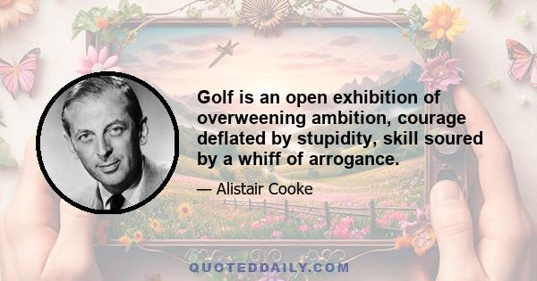 Golf is an open exhibition of overweening ambition, courage deflated by stupidity, skill soured by a whiff of arrogance.