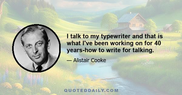 I talk to my typewriter and that is what I've been working on for 40 years-how to write for talking.
