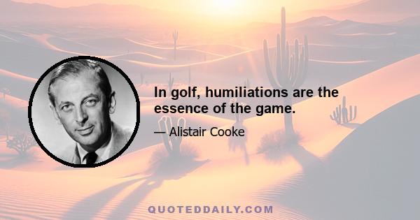 In golf, humiliations are the essence of the game.