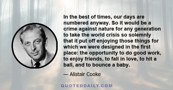 In the best of times, our days are numbered anyway. So it would be a crime against nature for any generation to take the world crisis so solemnly that it put off enjoying those things for which we were designed in the