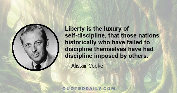 Liberty is the luxury of self-discipline, that those nations historically who have failed to discipline themselves have had discipline imposed by others.