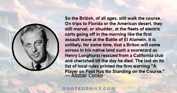 So the British, of all ages, still walk the course. On trips to Florida or the American desert, they still marvel, or shudder, at the fleets of electric carts going off in the morning like the first assault wave at the