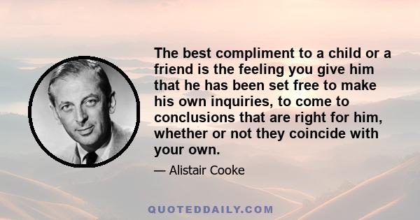 The best compliment to a child or a friend is the feeling you give him that he has been set free to make his own inquiries, to come to conclusions that are right for him, whether or not they coincide with your own.