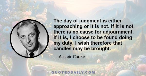 The day of judgment is either approaching or it is not. If it is not, there is no cause for adjournment. If it is, I choose to be found doing my duty. I wish therefore that candles may be brought.