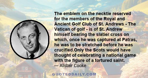 The emblem on the necktie reserved for the members of the Royal and Ancient Golf Club of St. Andrews - The Vatican of golf - is of St. Andrew himself bearing the slatier cross on which, once he was captured at Patras,