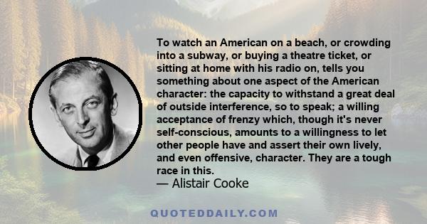 To watch an American on a beach, or crowding into a subway, or buying a theatre ticket, or sitting at home with his radio on, tells you something about one aspect of the American character: the capacity to withstand a