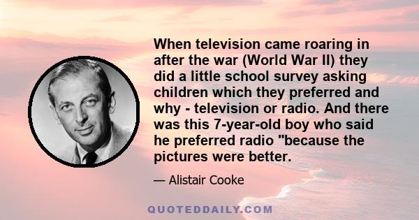 When television came roaring in after the war (World War II) they did a little school survey asking children which they preferred and why - television or radio. And there was this 7-year-old boy who said he preferred