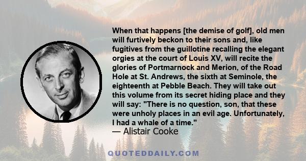 When that happens [the demise of golf], old men will furtively beckon to their sons and, like fugitives from the guillotine recalling the elegant orgies at the court of Louis XV, will recite the glories of Portmarnock