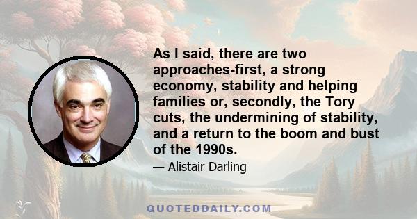 As I said, there are two approaches-first, a strong economy, stability and helping families or, secondly, the Tory cuts, the undermining of stability, and a return to the boom and bust of the 1990s.