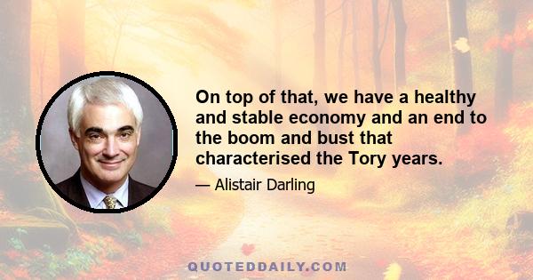 On top of that, we have a healthy and stable economy and an end to the boom and bust that characterised the Tory years.