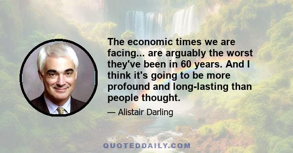 The economic times we are facing... are arguably the worst they've been in 60 years. And I think it's going to be more profound and long-lasting than people thought.