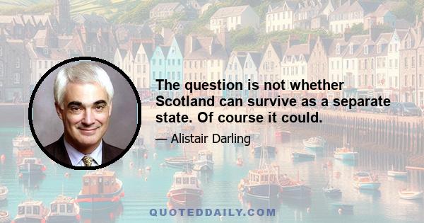 The question is not whether Scotland can survive as a separate state. Of course it could.