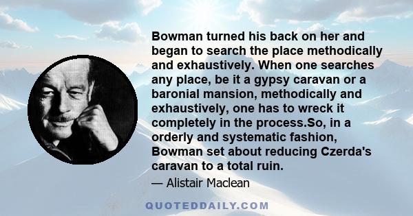 Bowman turned his back on her and began to search the place methodically and exhaustively. When one searches any place, be it a gypsy caravan or a baronial mansion, methodically and exhaustively, one has to wreck it