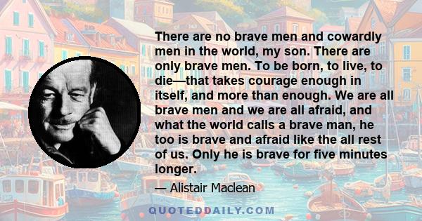 There are no brave men and cowardly men in the world, my son. There are only brave men. To be born, to live, to die—that takes courage enough in itself, and more than enough. We are all brave men and we are all afraid,