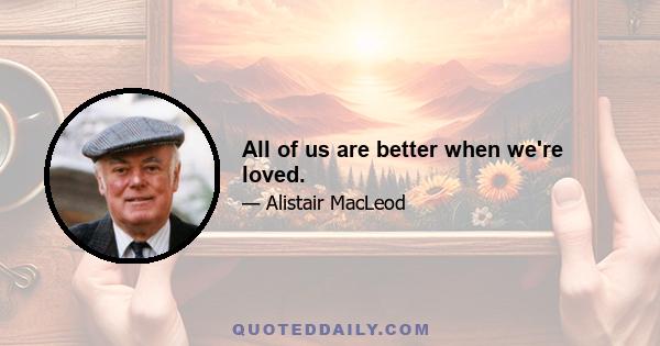 All of us are better when we're loved.