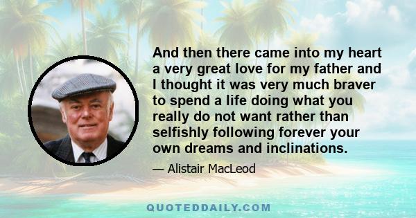 And then there came into my heart a very great love for my father and I thought it was very much braver to spend a life doing what you really do not want rather than selfishly following forever your own dreams and
