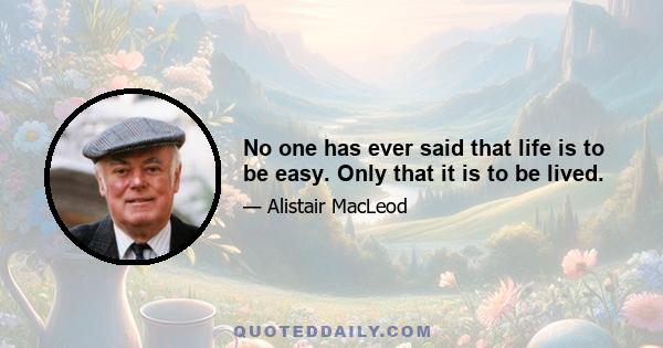 No one has ever said that life is to be easy. Only that it is to be lived.