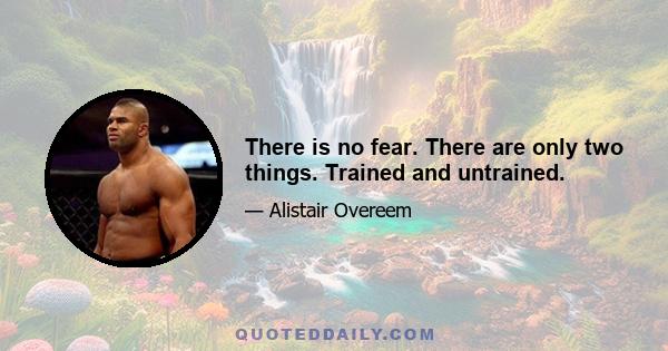 There is no fear. There are only two things. Trained and untrained.