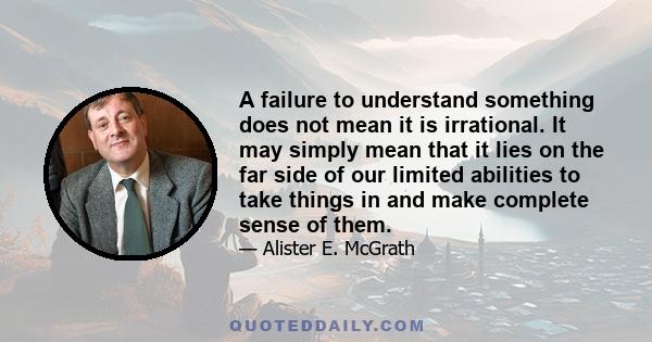 A failure to understand something does not mean it is irrational. It may simply mean that it lies on the far side of our limited abilities to take things in and make complete sense of them.