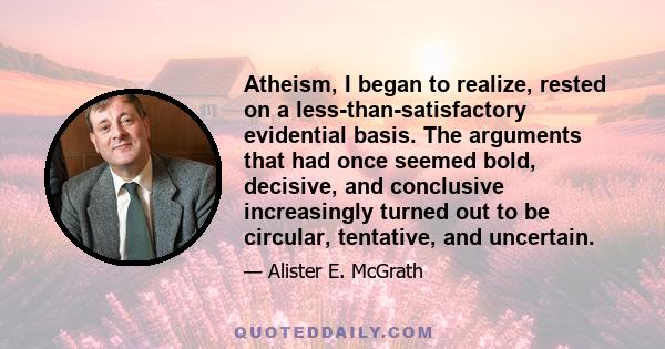 Atheism, I began to realize, rested on a less-than-satisfactory evidential basis. The arguments that had once seemed bold, decisive, and conclusive increasingly turned out to be circular, tentative, and uncertain.