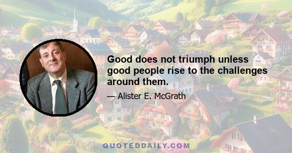 Good does not triumph unless good people rise to the challenges around them.