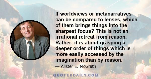 If worldviews or metanarratives can be compared to lenses, which of them brings things into the sharpest focus? This is not an irrational retreat from reason. Rather, it is about grasping a deeper order of things which