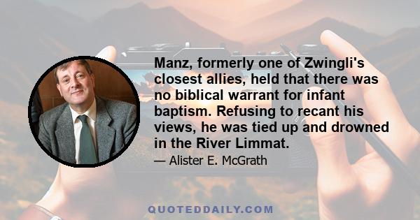 Manz, formerly one of Zwingli's closest allies, held that there was no biblical warrant for infant baptism. Refusing to recant his views, he was tied up and drowned in the River Limmat.