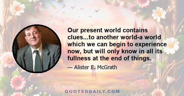 Our present world contains clues...to another world-a world which we can begin to experience now, but will only know in all its fullness at the end of things.