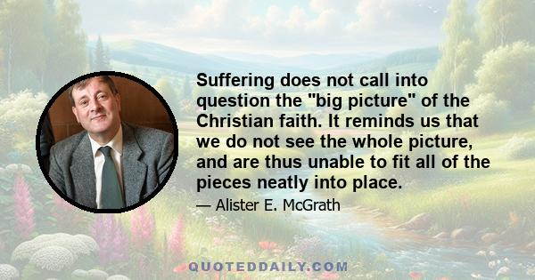 Suffering does not call into question the big picture of the Christian faith. It reminds us that we do not see the whole picture, and are thus unable to fit all of the pieces neatly into place.