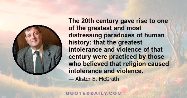 The 20th century gave rise to one of the greatest and most distressing paradoxes of human history: that the greatest intolerance and violence of that century were practiced by those who believed that religion caused