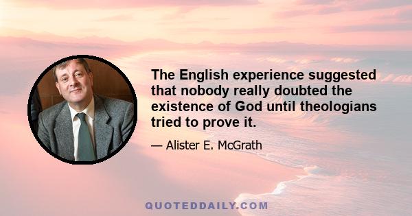 The English experience suggested that nobody really doubted the existence of God until theologians tried to prove it.