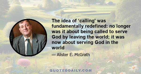 The idea of ‘calling' was fundamentally redefined: no longer was it about being called to serve God by leaving the world; it was now about serving God in the world