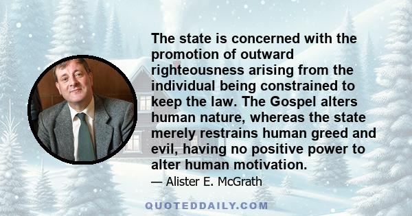 The state is concerned with the promotion of outward righteousness arising from the individual being constrained to keep the law. The Gospel alters human nature, whereas the state merely restrains human greed and evil,