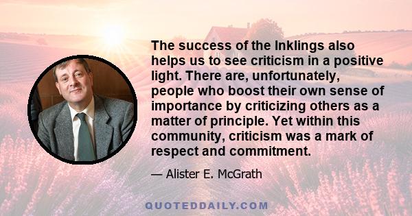 The success of the Inklings also helps us to see criticism in a positive light. There are, unfortunately, people who boost their own sense of importance by criticizing others as a matter of principle. Yet within this