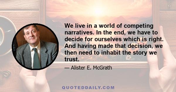 We live in a world of competing narratives. In the end, we have to decide for ourselves which is right. And having made that decision, we then need to inhabit the story we trust.