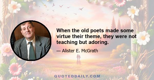 When the old poets made some virtue their theme, they were not teaching but adoring.